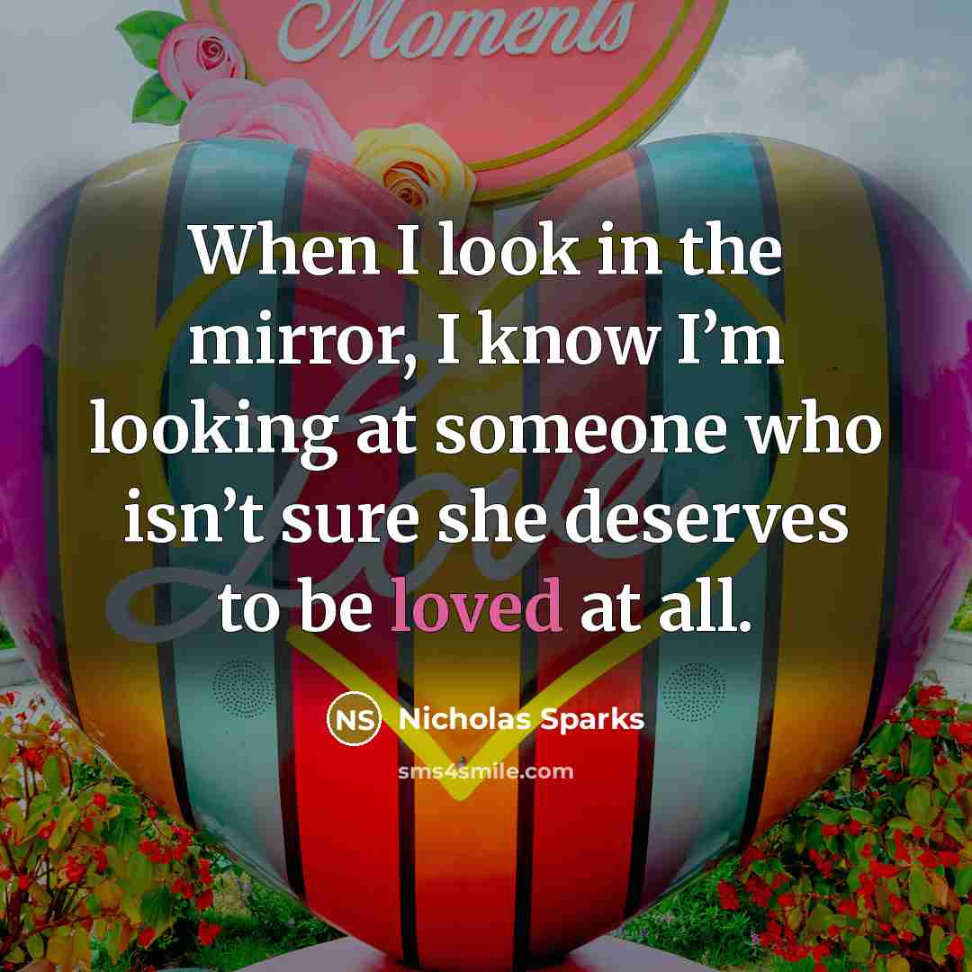 “When I look in the mirror, I know I’m looking at someone who isn’t sure she deserves to be loved at all.” quote by Nicholas Sparks