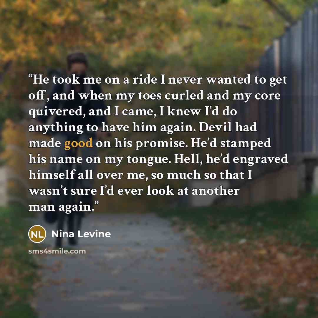 “He took me on a ride I never wanted to get off, and when my toes curled and my core quivered, and I came, I knew I’d do anything to have him again. Devil had made good on his promise. He’d stamped his name on my tongue. Hell, he’d engraved himself all over me, so much so that I wasn’t sure I’d…” quote by Nina Levine
