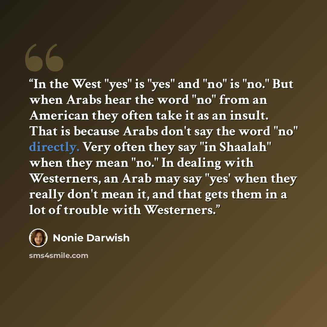 “In the West "yes" is "yes" and "no" is "no." But when Arabs hear the word "no" from an American they often take it as an insult. That is because Arabs don't say the word "no" directly. Very often they say "in Shaalah" when they mean "no." In dealing with Westerners, an Arab may say "yes' when they…” quote by Nonie Darwish