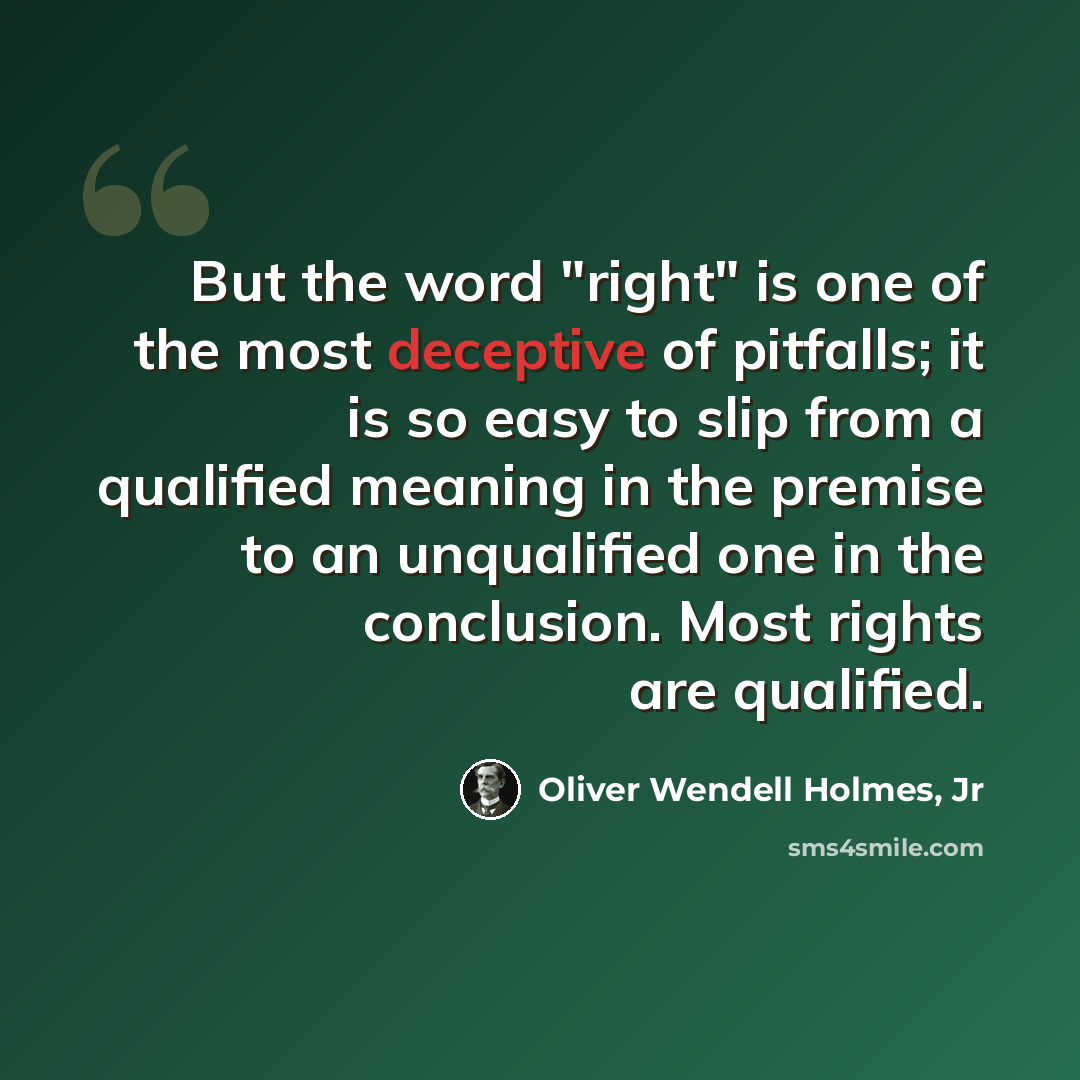 “But the word "right" is one of the most deceptive of pitfalls; it is so easy to slip from a qualified meaning in the premise to an unqualified one in the conclusion. Most rights are qualified.” quote by Oliver Wendell Holmes, Jr