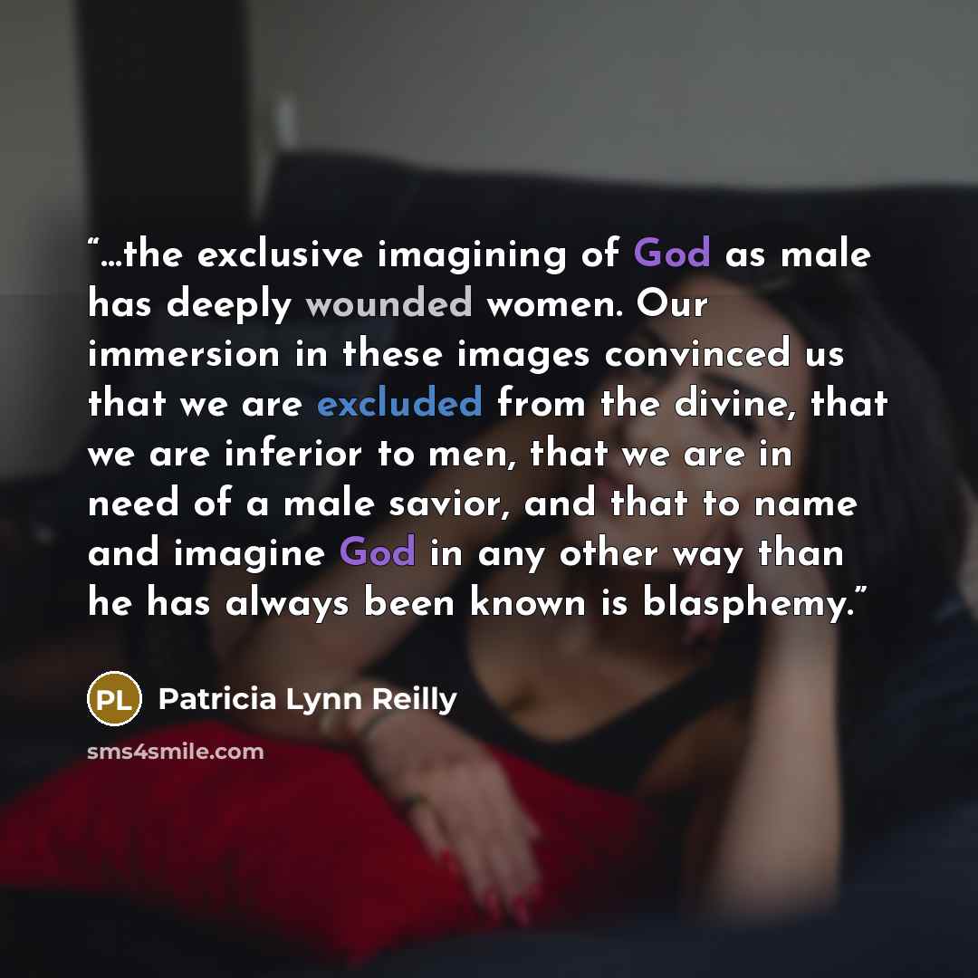 “…the exclusive imagining of God as male has deeply wounded women. Our immersion in these images convinced us that we are excluded from the divine, that we are inferior to men, that we are in need of a male savior, and that to name and imagine God in any other way than he has always been known is…” quote by Patricia Lynn Reilly