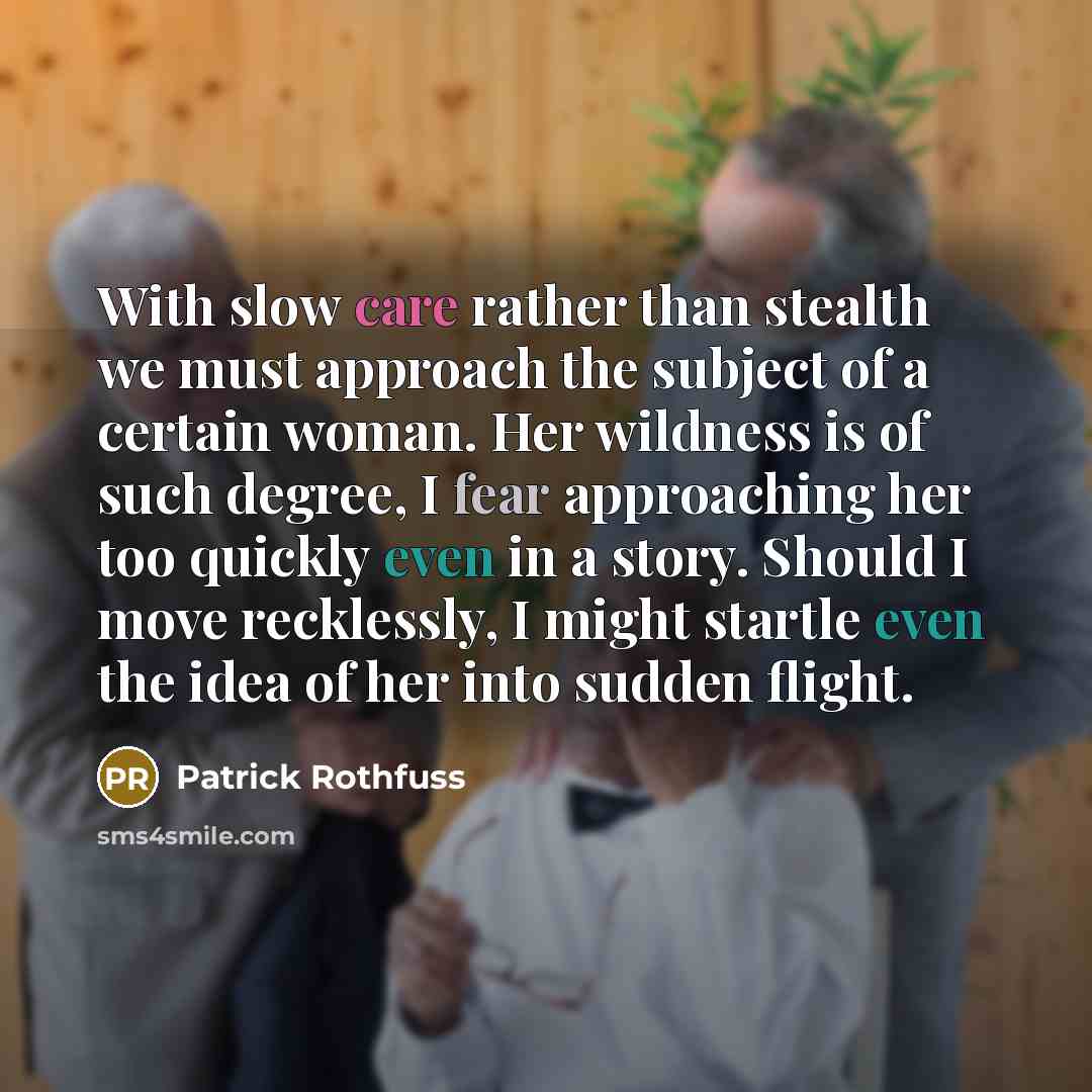 “With slow care rather than stealth we must approach the subject of a certain woman. Her wildness is of such degree, I fear approaching her too quickly even in a story. Should I move recklessly, I might startle even the idea of her into sudden flight.” quote by Patrick Rothfuss