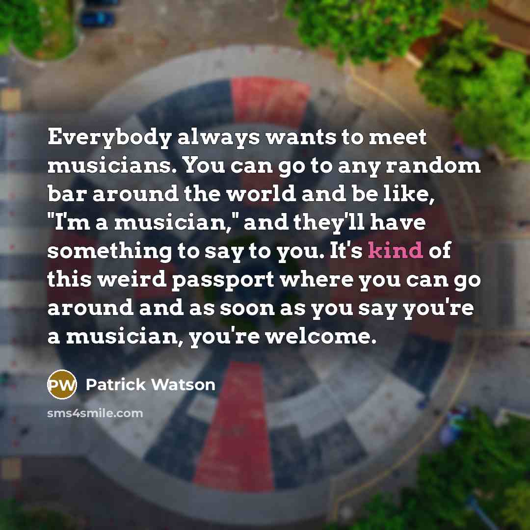 “Everybody always wants to meet musicians. You can go to any random bar around the world and be like, "I'm a musician," and they'll have something to say to you. It's kind of this weird passport where you can go around and as soon as you say you're a musician, you're welcome.” quote by Patrick Watson