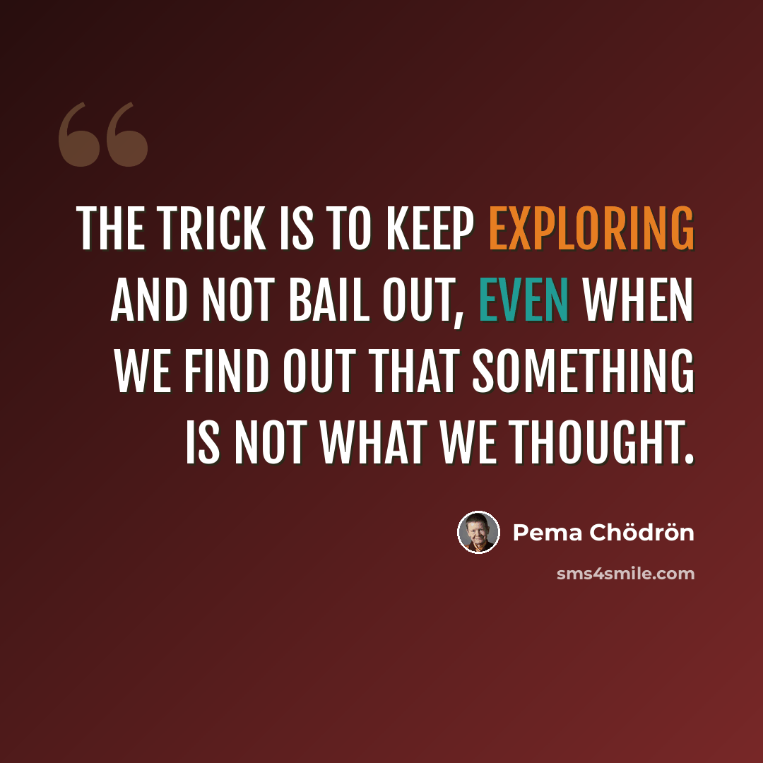 “The trick is to keep exploring and not bail out, even when we find out that something is not what we thought.” quote by Pema Chodron