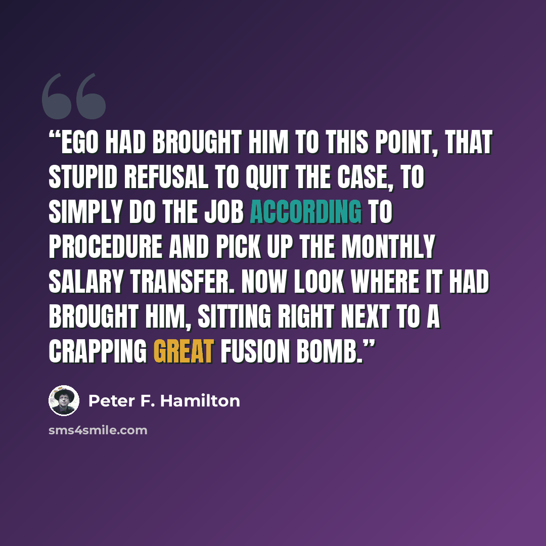 “Ego had brought him to this point, that stupid refusal to quit the case, to simply do the job according to procedure and pick up the monthly salary transfer. Now look where it had brought him, sitting right next to a crapping great fusion bomb.” quote by Peter F. Hamilton