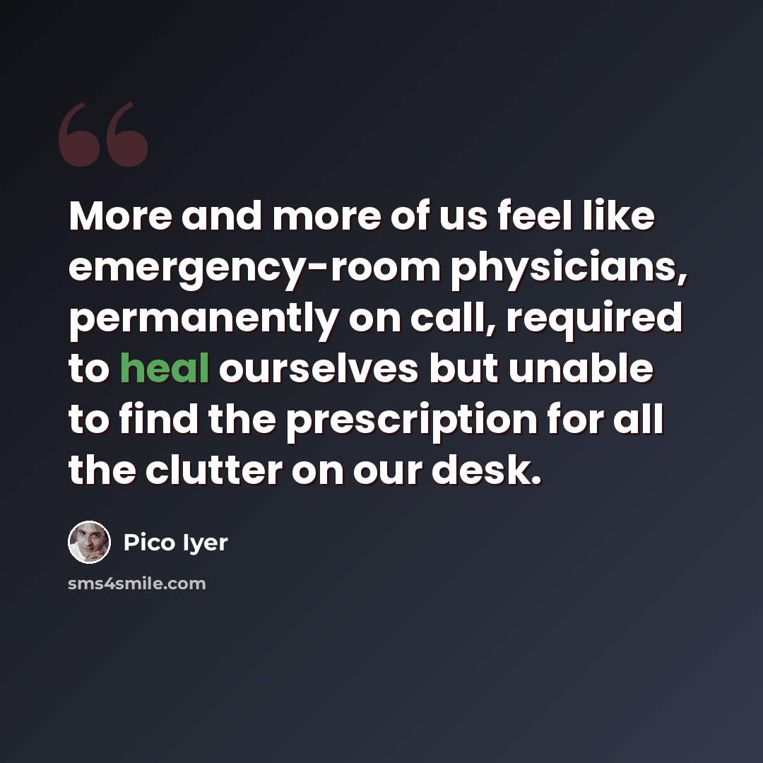 “More and more of us feel like emergency-room physicians, permanently on call, required to heal ourselves but unable to find the prescription for all the clutter on our desk.” quote by Pico Iyer