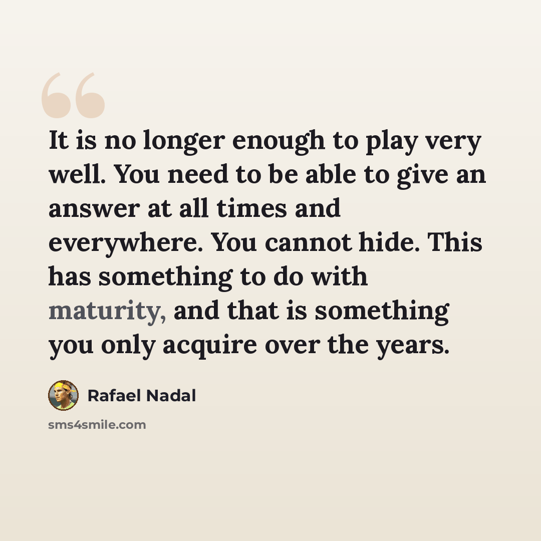 “It is no longer enough to play very well. You need to be able to give an answer at all times and everywhere. You cannot hide. This has something to do with maturity, and that is something you only acquire over the years.” quote by Rafael Nadal