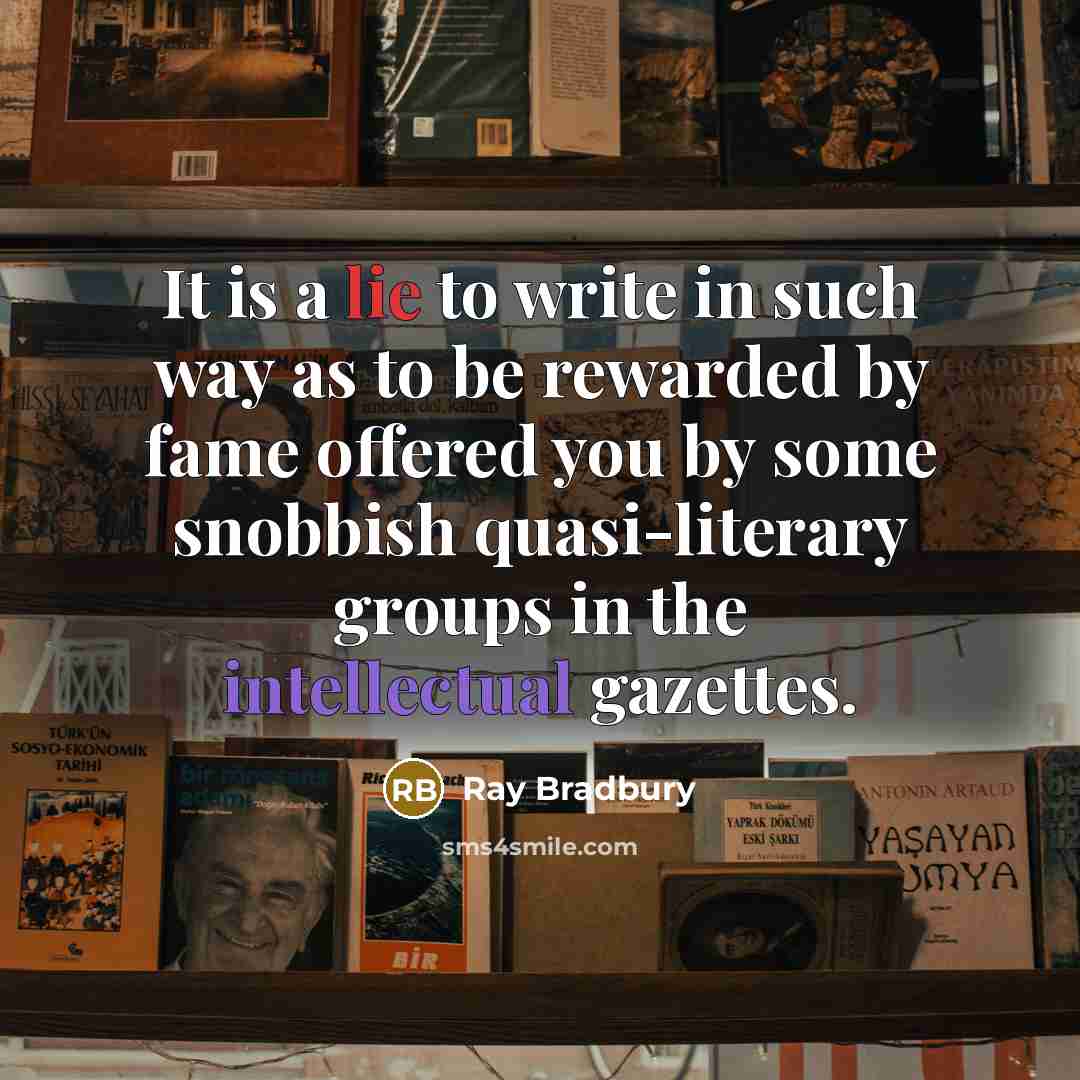 “It is a lie to write in such way as to be rewarded by fame offered you by some snobbish quasi-literary groups in the intellectual gazettes.” quote by Ray Bradbury