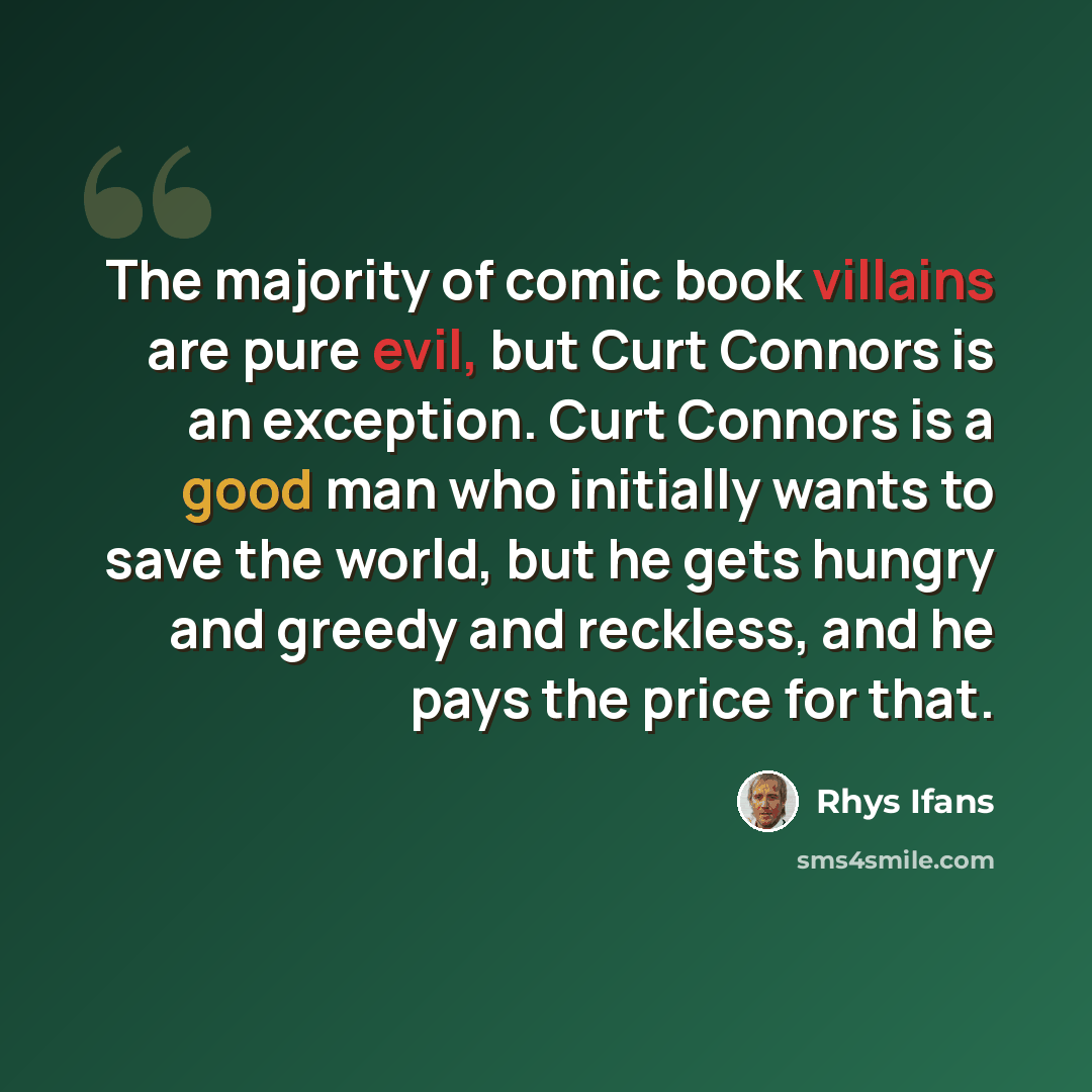 “The majority of comic book villains are pure evil, but Curt Connors is an exception. Curt Connors is a good man who initially wants to save the world, but he gets hungry and greedy and reckless, and he pays the price for that.” quote by Rhys Ifans