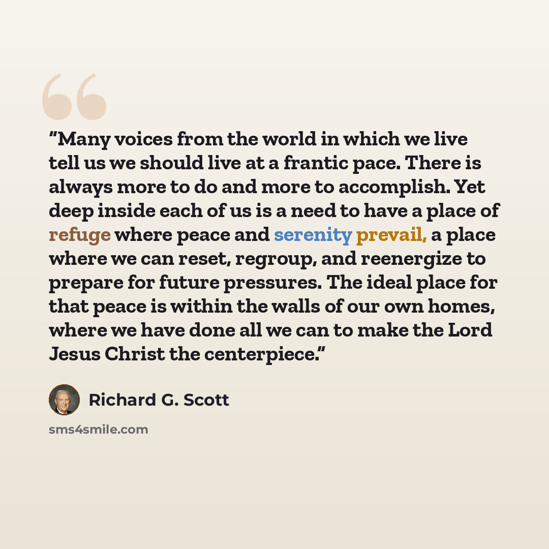 “Many voices from the world in which we live tell us we should live at a frantic pace. There is always more to do and more to accomplish. Yet deep inside each of us is a need to have a place of refuge where peace and serenity prevail, a place where we can reset, regroup, and reenergize to prepare…” quote by Richard G. Scott