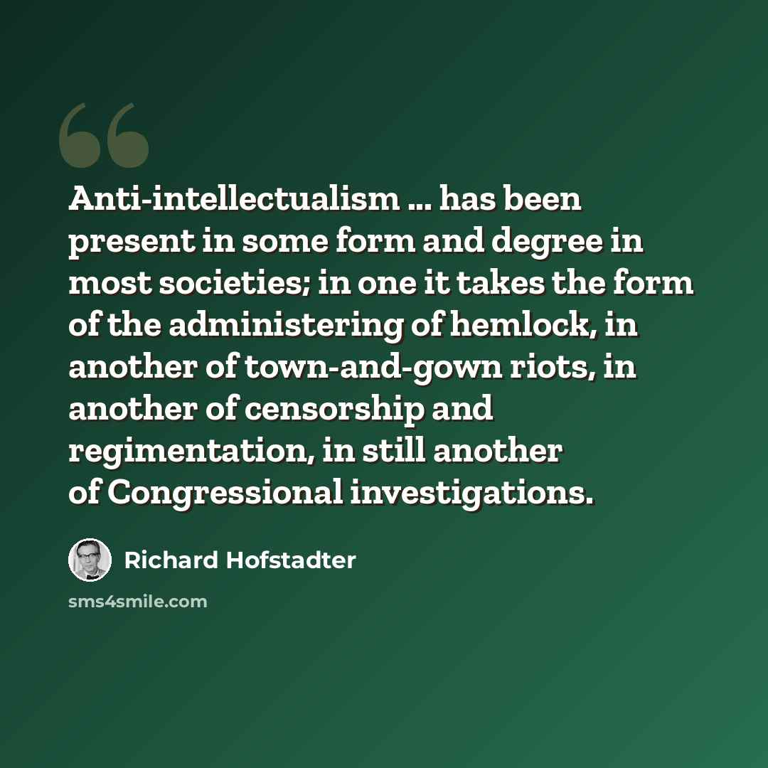 “Anti-intellectualism ... has been present in some form and degree in most societies; in one it takes the form of the administering of hemlock, in another of town-and-gown riots, in another of censorship and regimentation, in still another of Congressional investigations.” quote by Richard Hofstadter