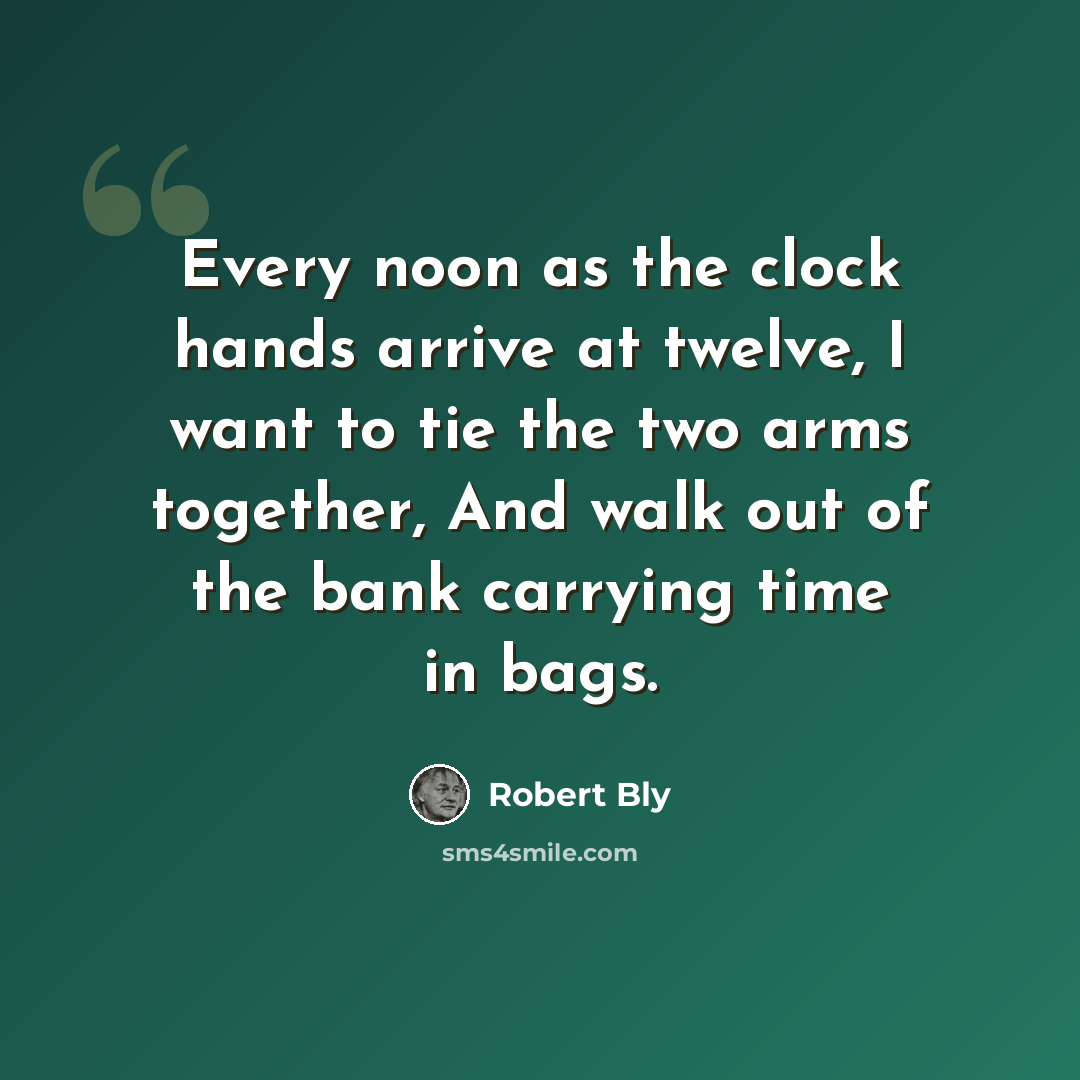 “Every noon as the clock hands arrive at twelve, I want to tie the two arms together, And walk out of the bank carrying time in bags.” quote by Robert Bly