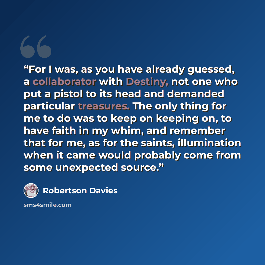 “For I was, as you have already guessed, a collaborator with Destiny, not one who put a pistol to its head and demanded particular treasures. The only thing for me to do was to keep on keeping on, to have faith in my whim, and remember that for me, as for the saints, illumination when it came would…” quote by Robertson Davies