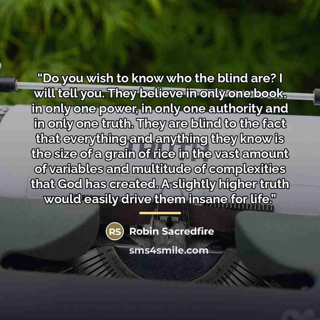 “Do you wish to know who the blind are? I will tell you. They believe in only one book, in only one power, in only one authority and in only one truth. They are blind to the fact that everything and anything they know is the size of a grain of rice in the vast amount of variables and multitude of…” quote by Robin Sacredfire