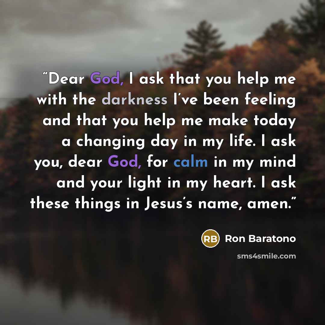 “Dear God, I ask that you help me with the darkness I’ve been feeling and that you help me make today a changing day in my life. I ask you, dear God, for calm in my mind and your light in my heart. I ask these things in Jesus’s name, amen.” quote by Ron Baratono