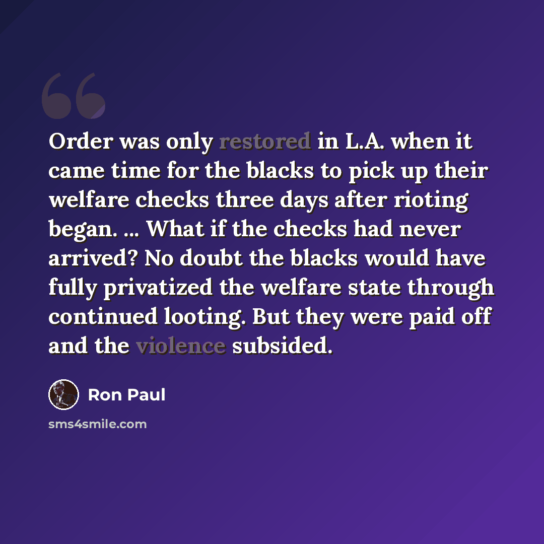 “Order was only restored in L.A. when it came time for the blacks to pick up their welfare checks three days after rioting began. ... What if the checks had never arrived? No doubt the blacks would have fully privatized the welfare state through continued looting. But they were paid off and the…” quote by Ron Paul