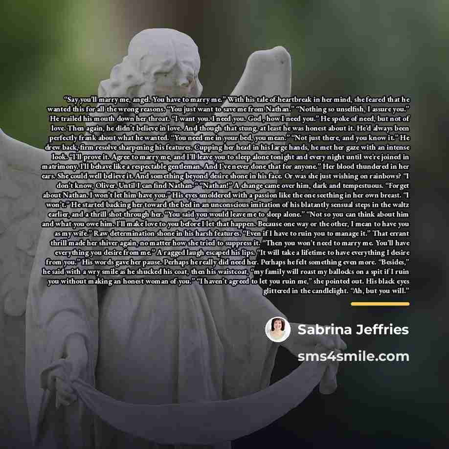 “Say you’ll marry me, angel. You have to marry me.” With his tale of heartbreak in her mind, she feared that he wanted this for all the wrong reasons. “You just want to save me from Nathan.” “Nothing so unselfish, I assure you.” He trailed his mouth down her throat. “I want you. I need you. God…” quote by Sabrina Jeffries