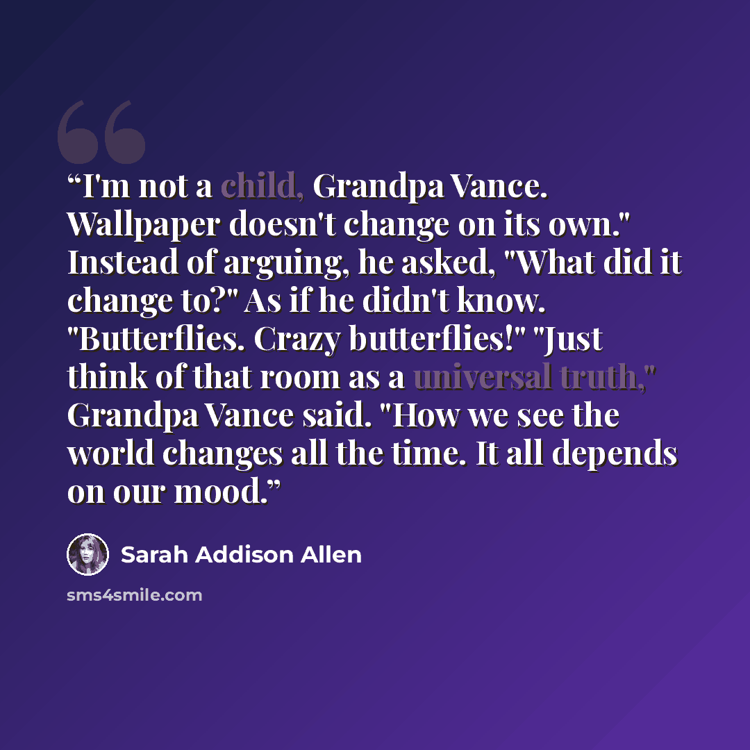 “I'm not a child, Grandpa Vance. Wallpaper doesn't change on its own." Instead of arguing, he asked, "What did it change to?" As if he didn't know. "Butterflies. Crazy butterflies!" "Just think of that room as a universal truth," Grandpa Vance said. "How we see the world changes all the time. It…” quote by Sarah Addison Allen