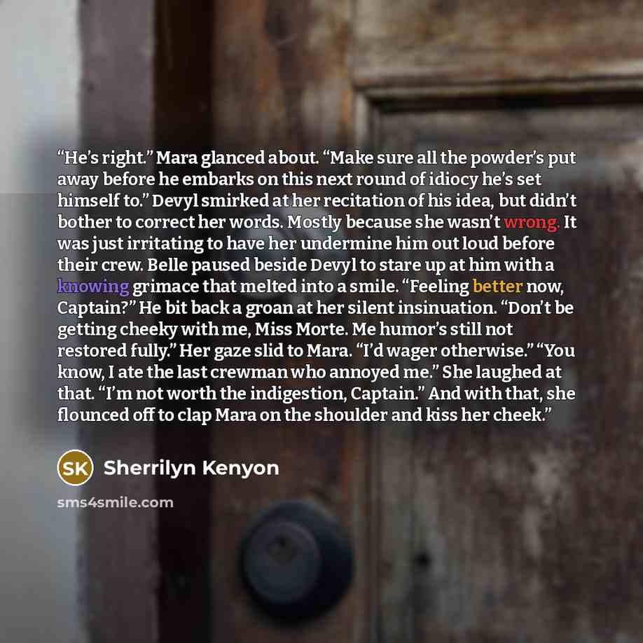 “He’s right.” Mara glanced about. “Make sure all the powder’s put away before he embarks on this next round of idiocy he’s set himself to.” Devyl smirked at her recitation of his idea, but didn’t bother to correct her words. Mostly because she wasn’t wrong. It was just irritating to have her…” quote by Sherrilyn Kenyon