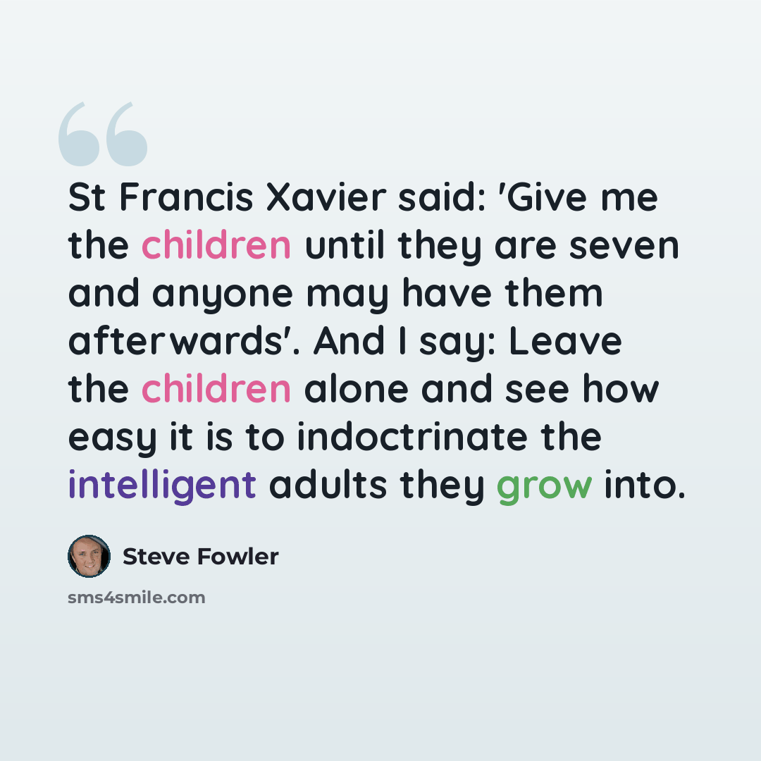“St Francis Xavier said: 'Give me the children until they are seven and anyone may have them afterwards'. And I say: Leave the children alone and see how easy it is to indoctrinate the intelligent adults they grow into.” quote by Steve Fowler