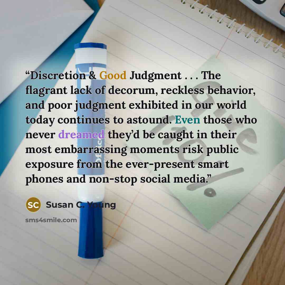“Discretion & Good Judgment . . . The flagrant lack of decorum, reckless behavior, and poor judgment exhibited in our world today continues to astound. Even those who never dreamed they’d be caught in their most embarrassing moments risk public exposure from the ever-present smart phones and…” quote by Susan C. Young