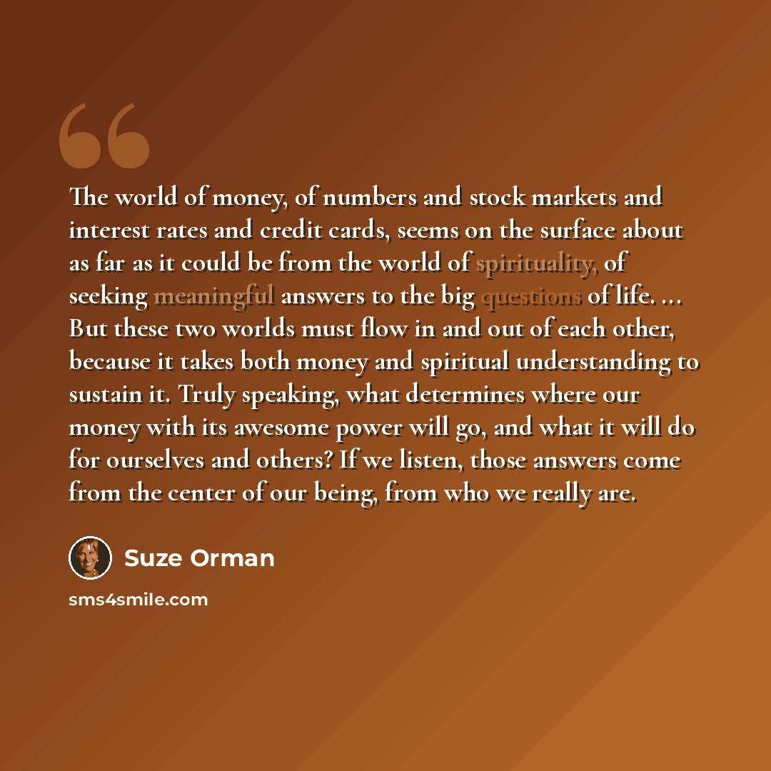 “The world of money, of numbers and stock markets and interest rates and credit cards, seems on the surface about as far as it could be from the world of spirituality, of seeking meaningful answers to the big questions of life. ... But these two worlds must flow in and out of each other, because it…” quote by Suze Orman
