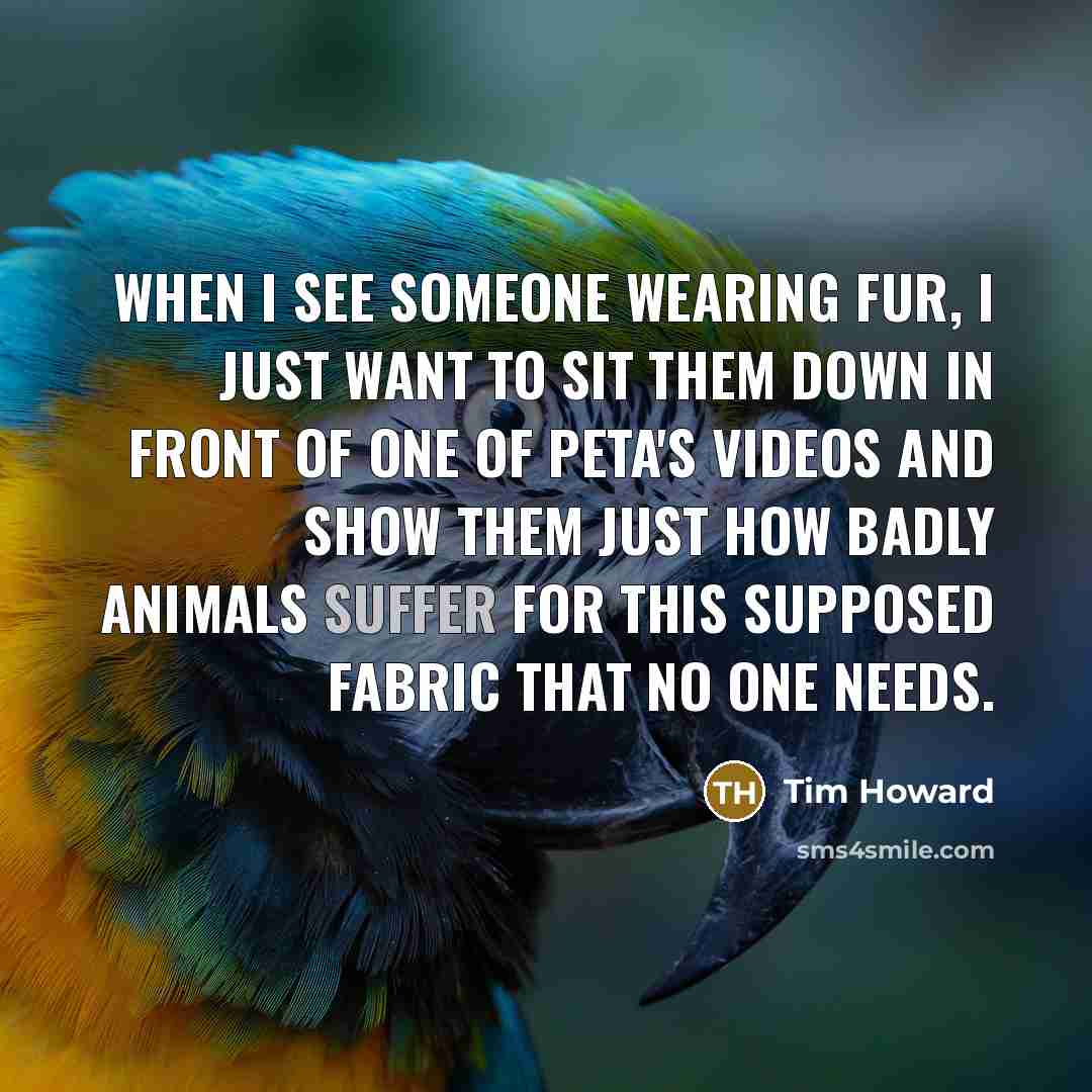 “When I see someone wearing fur, I just want to sit them down in front of one of PETA's videos and show them just how badly animals suffer for this supposed fabric that no one needs.” quote by Tim Howard