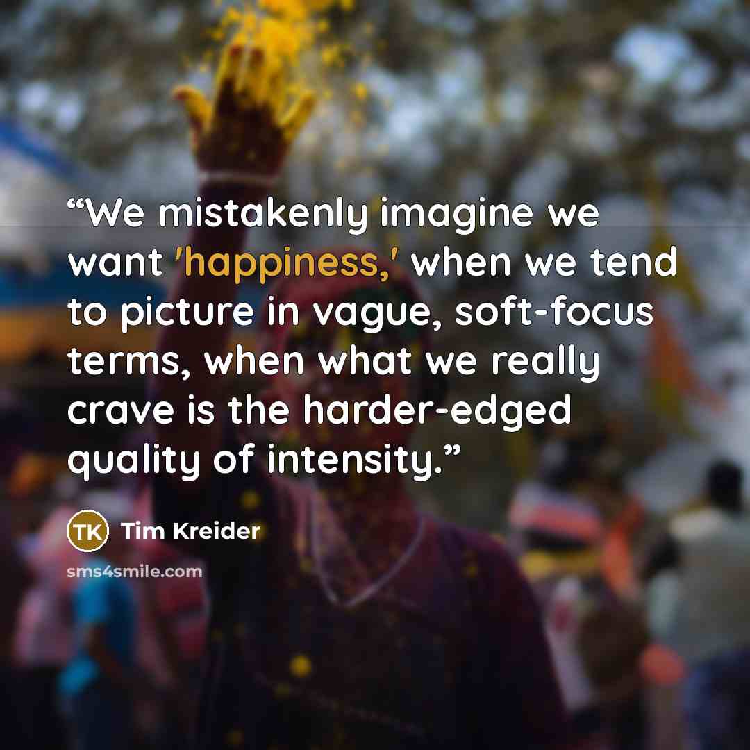“We mistakenly imagine we want 'happiness,' when we tend to picture in vague, soft-focus terms, when what we really crave is the harder-edged quality of intensity.” quote by Tim Kreider