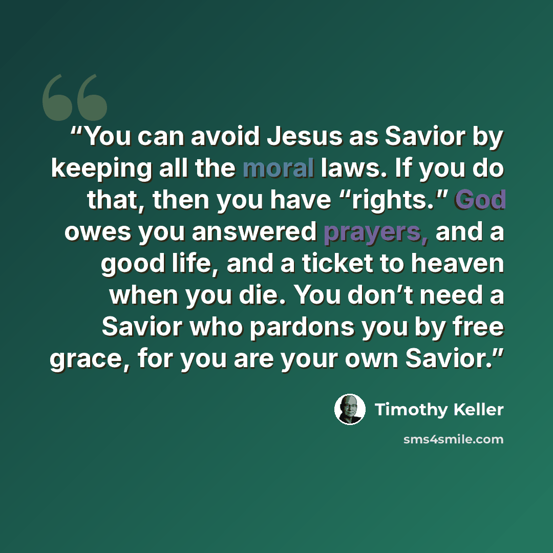 “You can avoid Jesus as Savior by keeping all the moral laws. If you do that, then you have “rights.” God owes you answered prayers, and a good life, and a ticket to heaven when you die. You don’t need a Savior who pardons you by free grace, for you are your own Savior.” quote by Timothy Keller