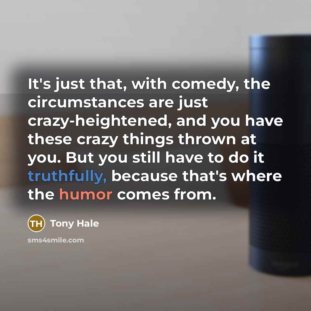 “It's just that, with comedy, the circumstances are just crazy-heightened, and you have these crazy things thrown at you. But you still have to do it truthfully, because that's where the humor comes from.” quote by Tony Hale