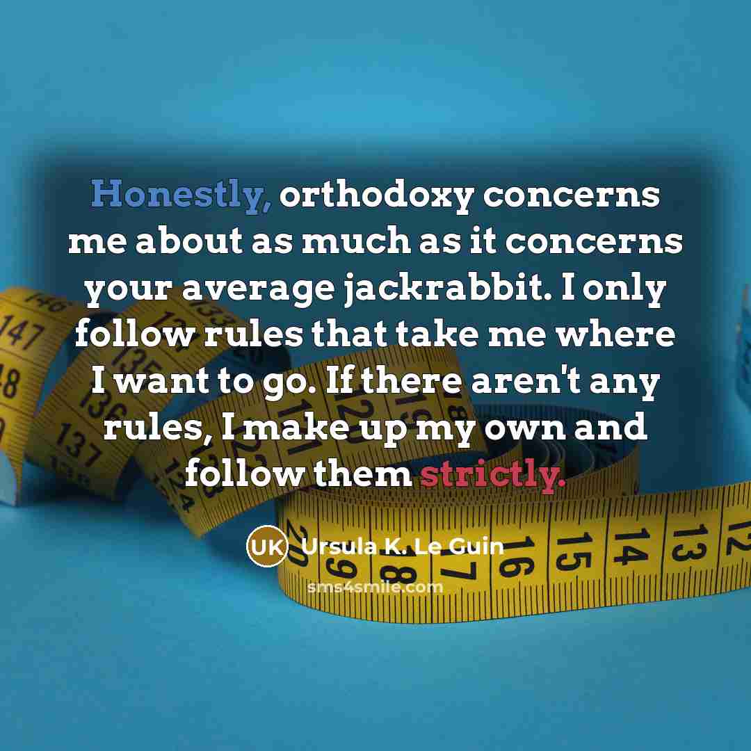 “Honestly, orthodoxy concerns me about as much as it concerns your average jackrabbit. I only follow rules that take me where I want to go. If there aren't any rules, I make up my own and follow them strictly.” quote by Ursula K. Le Guin