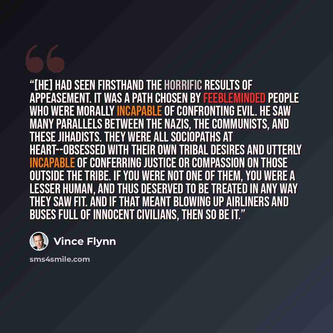 “[He] had seen firsthand the horrific results of appeasement. It was a path chosen by feebleminded people who were morally incapable of confronting evil. He saw many parallels between the Nazis, the communists, and these jihadists. They were all sociopaths at heart--obsessed with their own tribal…” quote by Vince Flynn