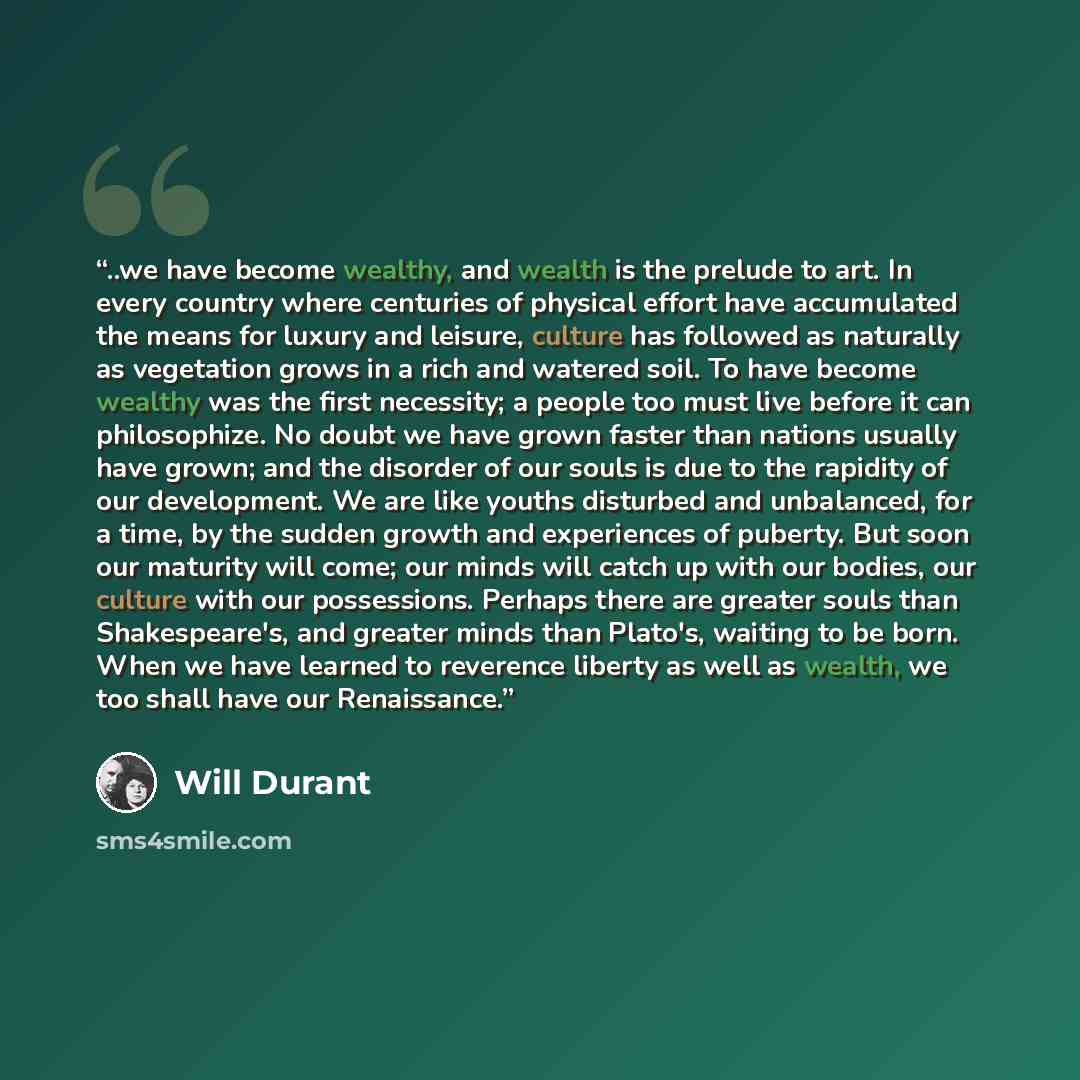 “..we have become wealthy, and wealth is the prelude to art. In every country where centuries of physical effort have accumulated the means for luxury and leisure, culture has followed as naturally as vegetation grows in a rich and watered soil. To have become wealthy was the first necessity; a…” quote by Will Durant