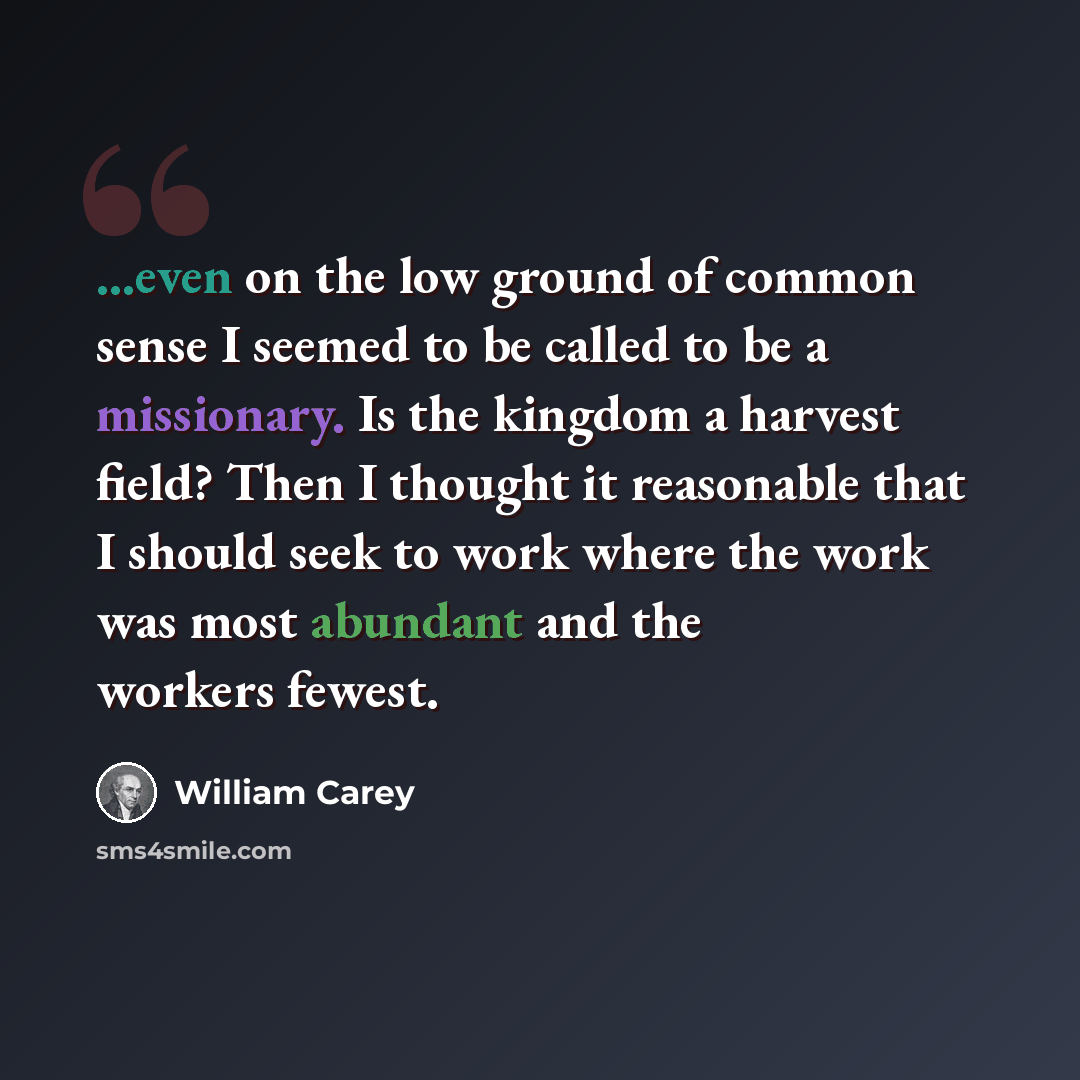 “...even on the low ground of common sense I seemed to be called to be a missionary. Is the kingdom a harvest field? Then I thought it reasonable that I should seek to work where the work was most abundant and the workers fewest.” quote by William Carey