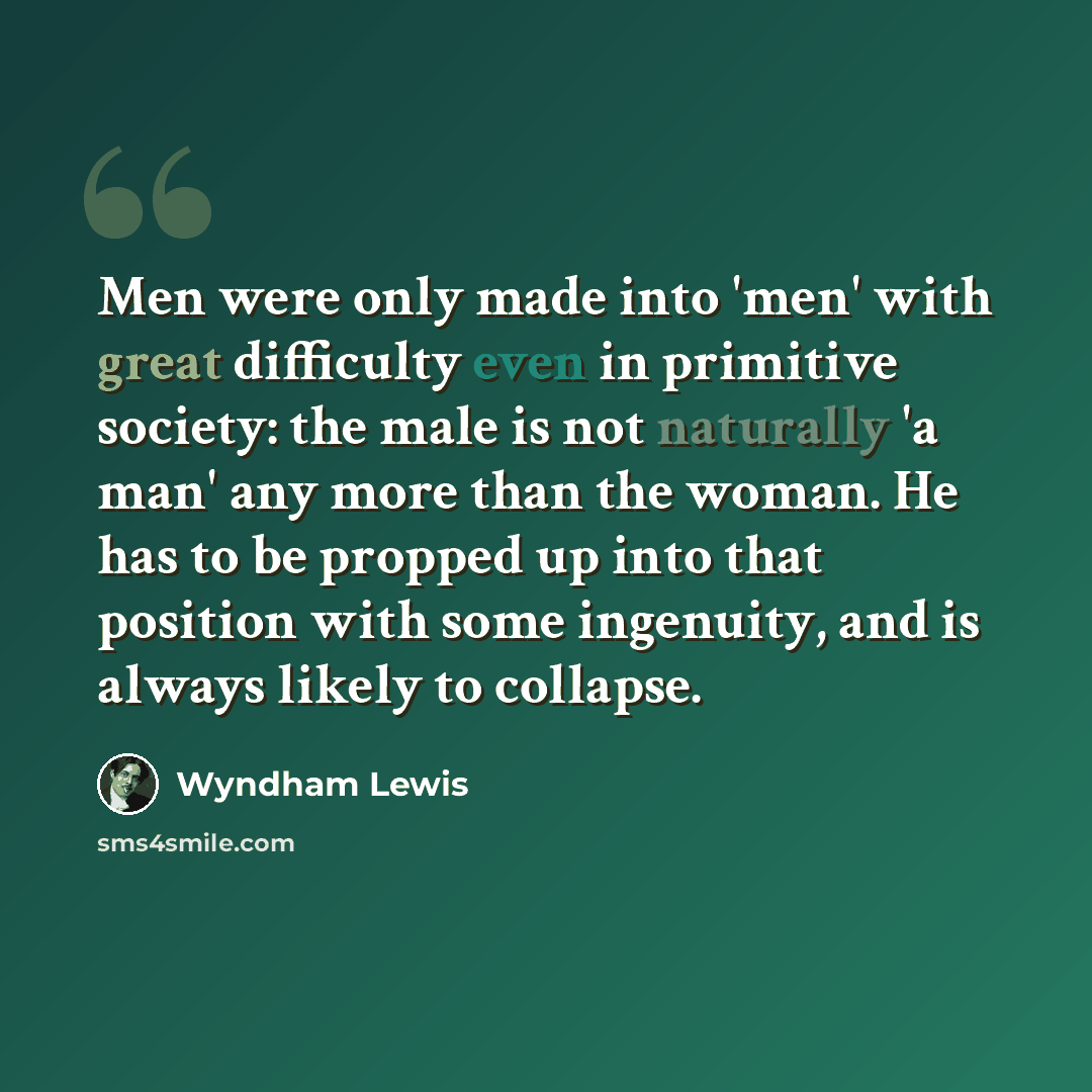 “Men were only made into 'men' with great difficulty even in primitive society: the male is not naturally 'a man' any more than the woman. He has to be propped up into that position with some ingenuity, and is always likely to collapse.” quote by Wyndham Lewis