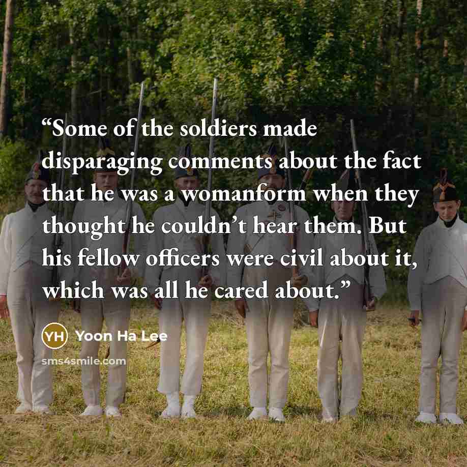 “Some of the soldiers made disparaging comments about the fact that he was a womanform when they thought he couldn’t hear them. But his fellow officers were civil about it, which was all he cared about.” quote by Yoon Ha Lee