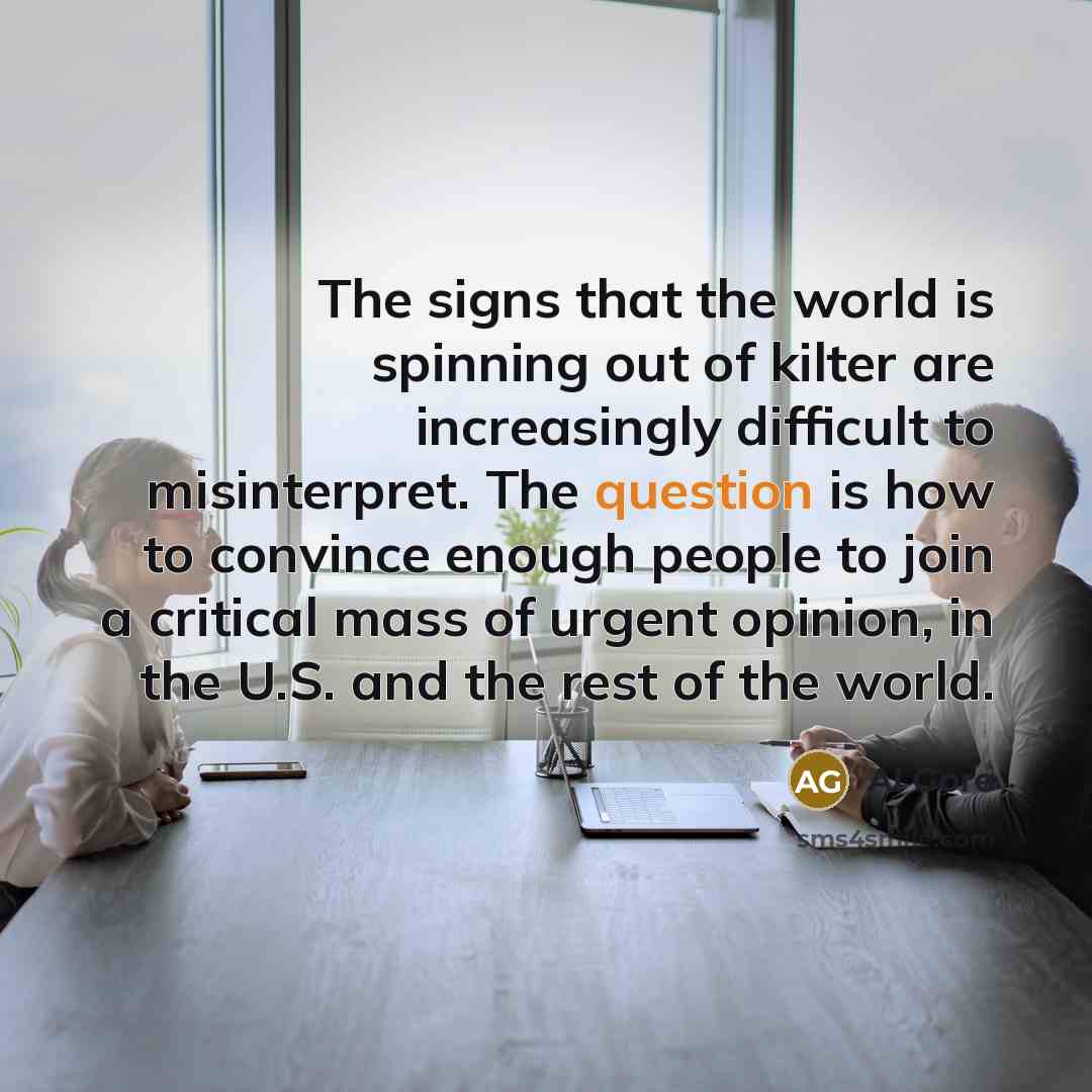 “The signs that the world is spinning out of kilter are increasingly difficult to misinterpret. The question is how to convince enough people to join a critical mass of urgent opinion, in the U.S. and the rest of the world.” quote by Al Gore