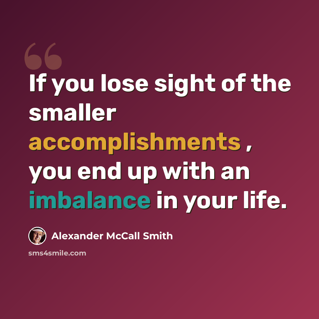 “If you lose sight of the smaller accomplishments , you end up with an imbalance in your life.” quote by Alexander McCall Smith