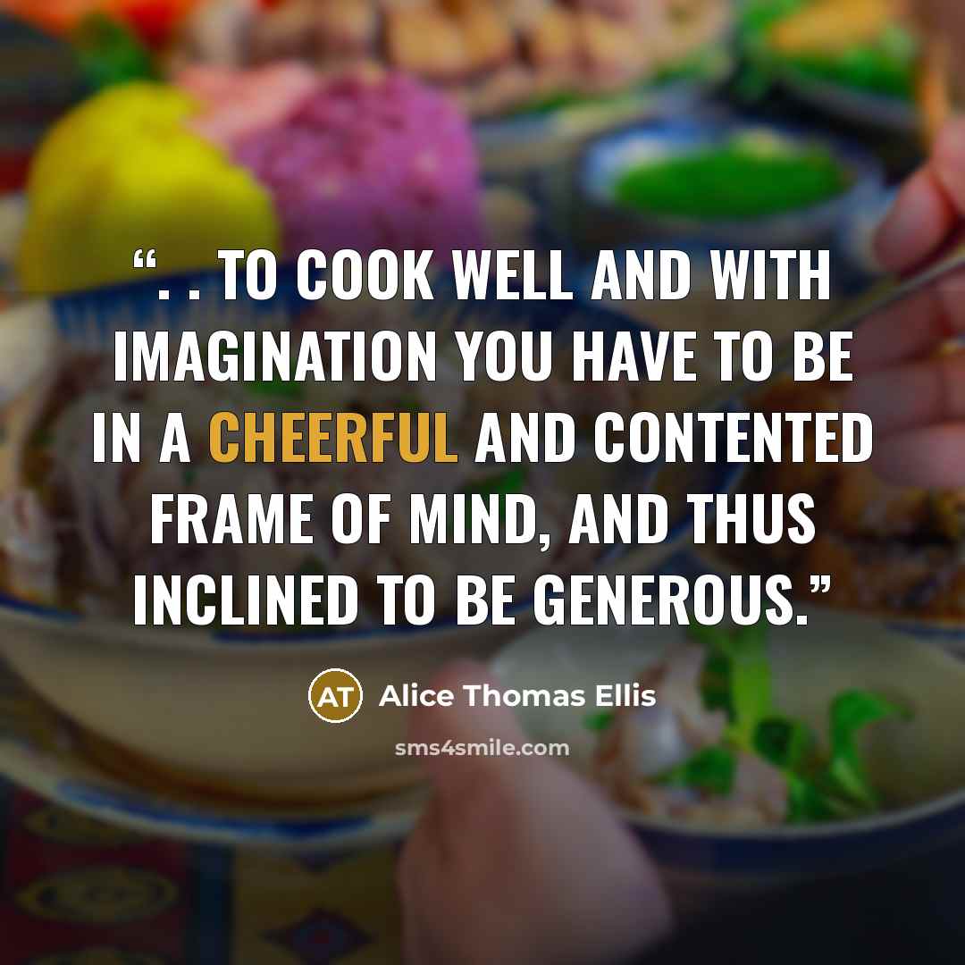 “. . to cook well and with imagination you have to be in a cheerful and contented frame of mind, and thus inclined to be generous.” quote by Alice Thomas Ellis