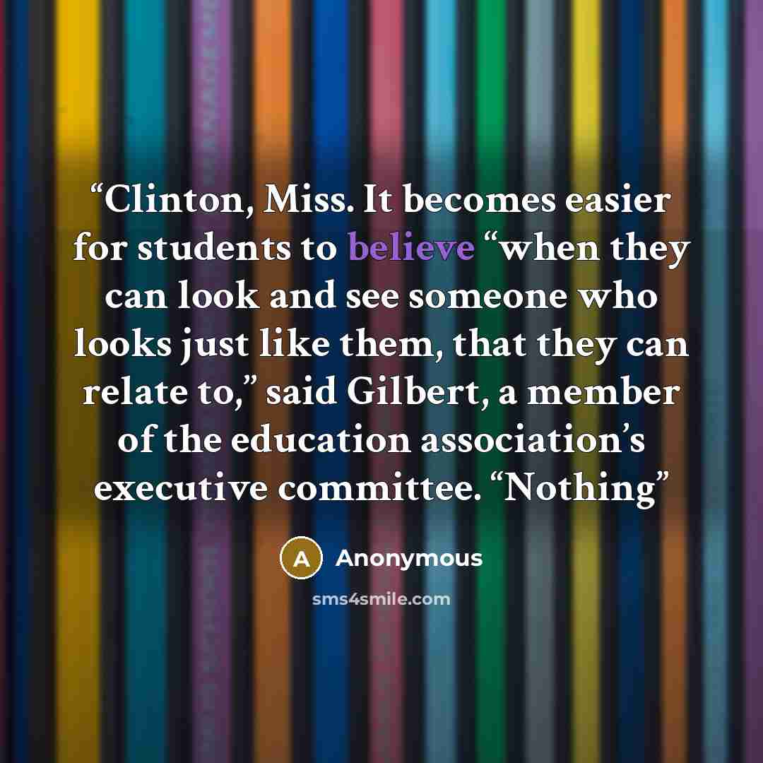 “Clinton, Miss. It becomes easier for students to believe ‘‘when they can look and see someone who looks just like them, that they can relate to,’’ said Gilbert, a member of the education association’s executive committee. ‘‘Nothing” quote by Anonymous