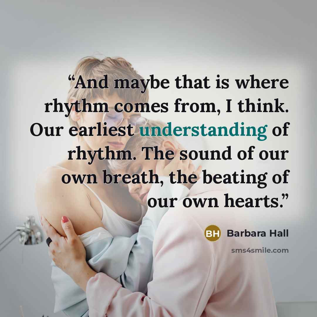“And maybe that is where rhythm comes from, I think. Our earliest understanding of rhythm. The sound of our own breath, the beating of our own hearts.” quote by Barbara Hall