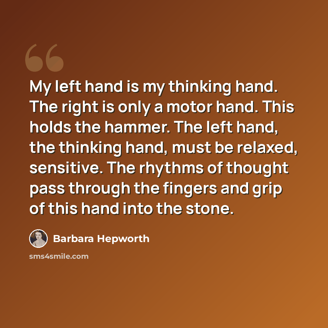 “My left hand is my thinking hand. The right is only a motor hand. This holds the hammer. The left hand, the thinking hand, must be relaxed, sensitive. The rhythms of thought pass through the fingers and grip of this hand into the stone.” quote by Barbara Hepworth