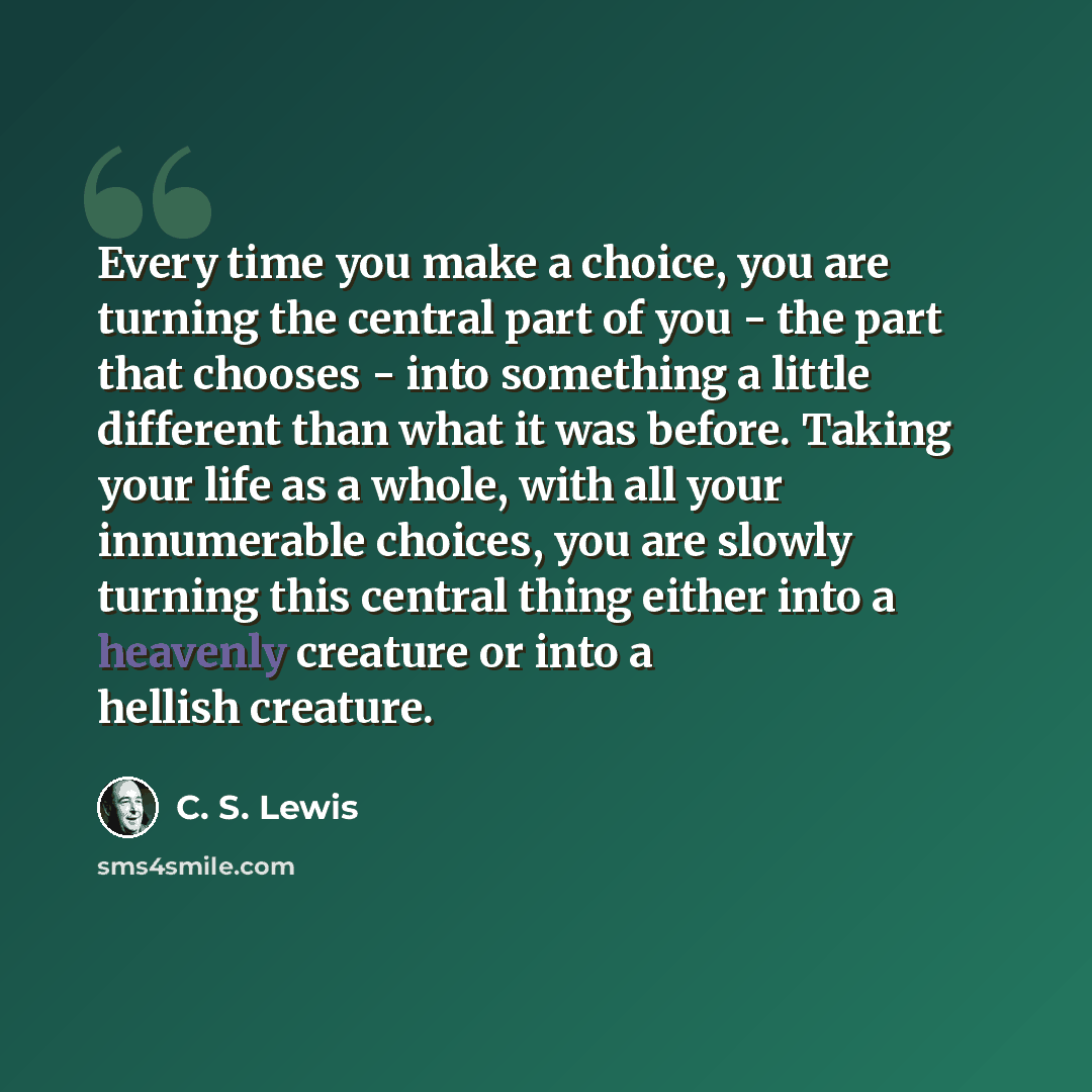 “Every time you make a choice, you are turning the central part of you - the part that chooses - into something a little different than what it was before. Taking your life as a whole, with all your innumerable choices, you are slowly turning this central thing either into a heavenly creature or…” quote by C. S. Lewis