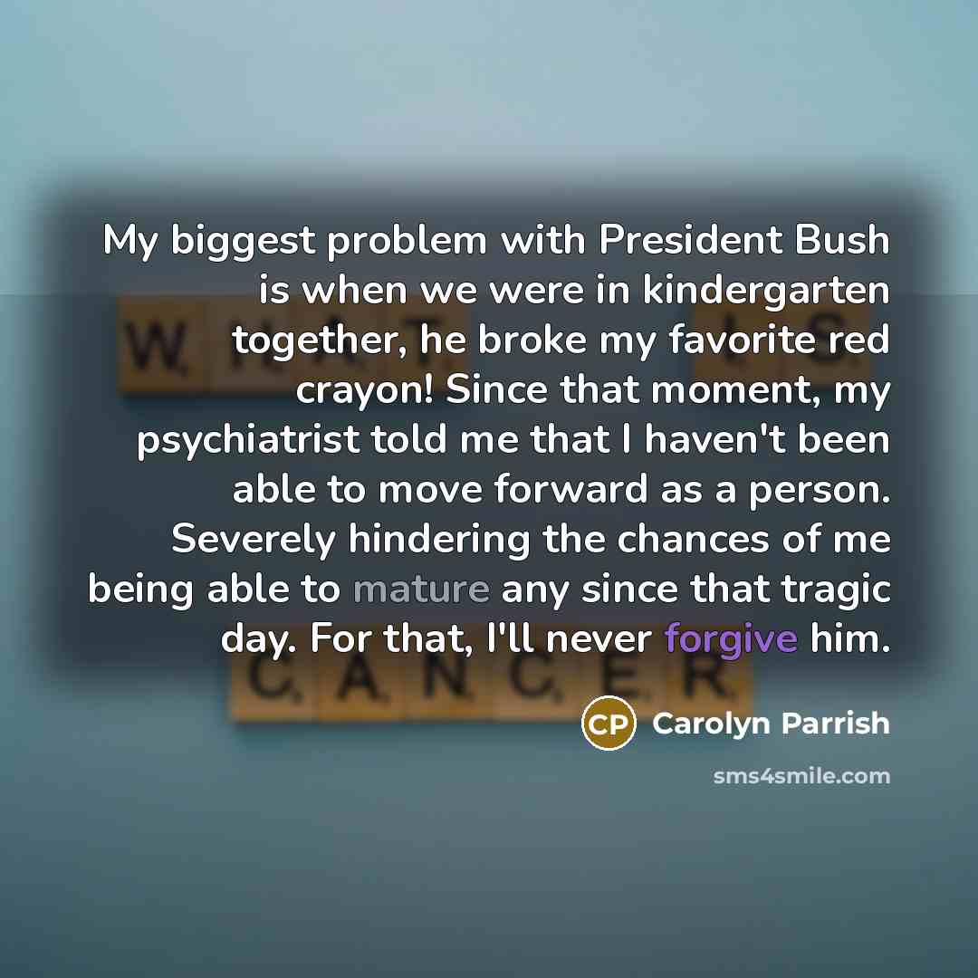 “My biggest problem with President Bush is when we were in kindergarten together, he broke my favorite red crayon! Since that moment, my psychiatrist told me that I haven't been able to move forward as a person. Severely hindering the chances of me being able to mature any since that tragic day…” quote by Carolyn Parrish