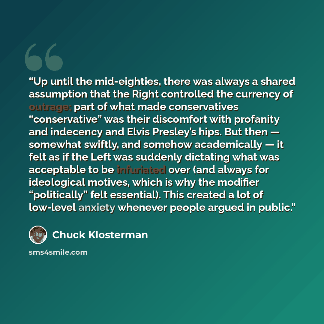 “Up until the mid-eighties, there was always a shared assumption that the Right controlled the currency of outrage; part of what made conservatives “conservative” was their discomfort with profanity and indecency and Elvis Presley’s hips. But then — somewhat swiftly, and somehow academically — it…” quote by Chuck Klosterman