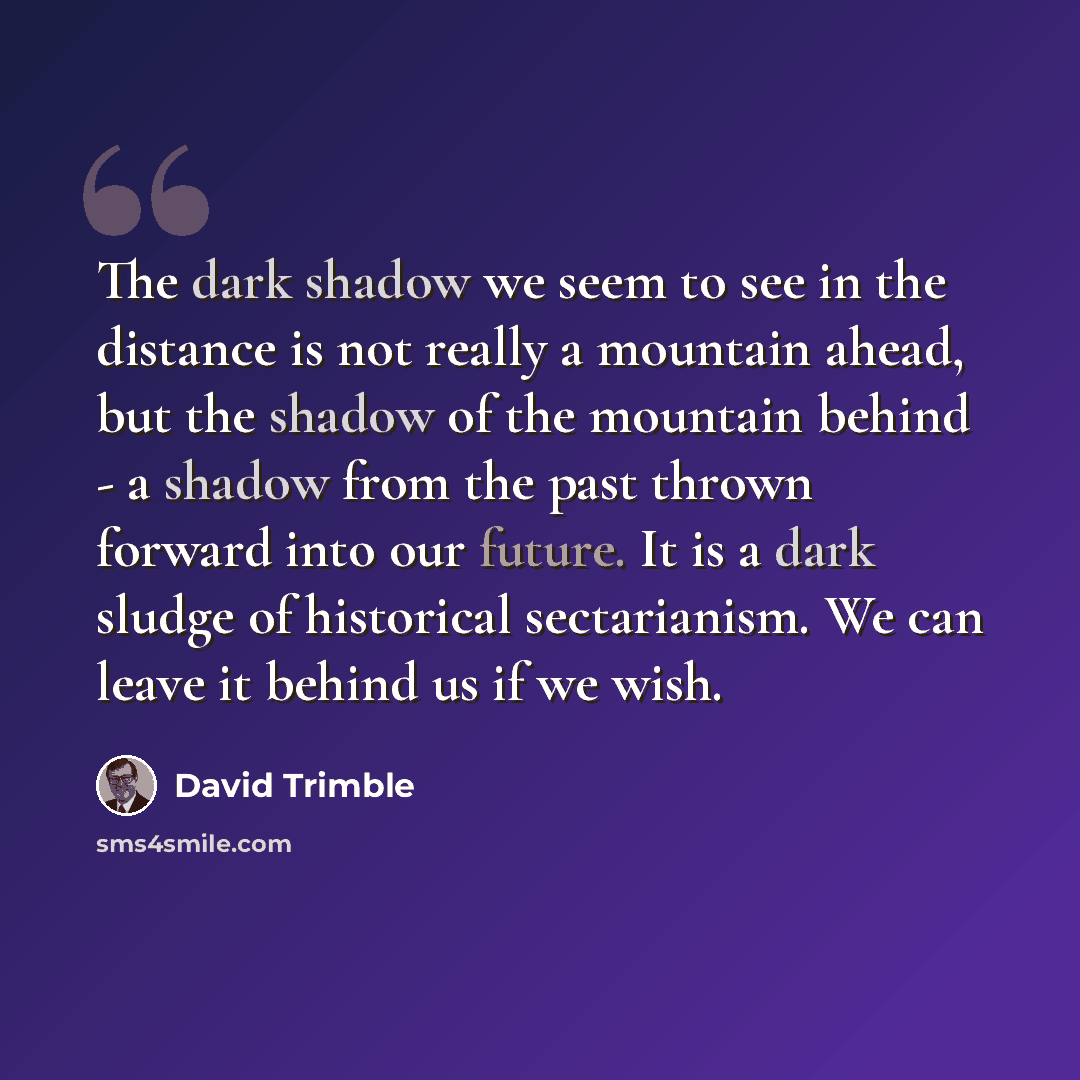 “The dark shadow we seem to see in the distance is not really a mountain ahead, but the shadow of the mountain behind - a shadow from the past thrown forward into our future. It is a dark sludge of historical sectarianism. We can leave it behind us if we wish.” quote by David Trimble