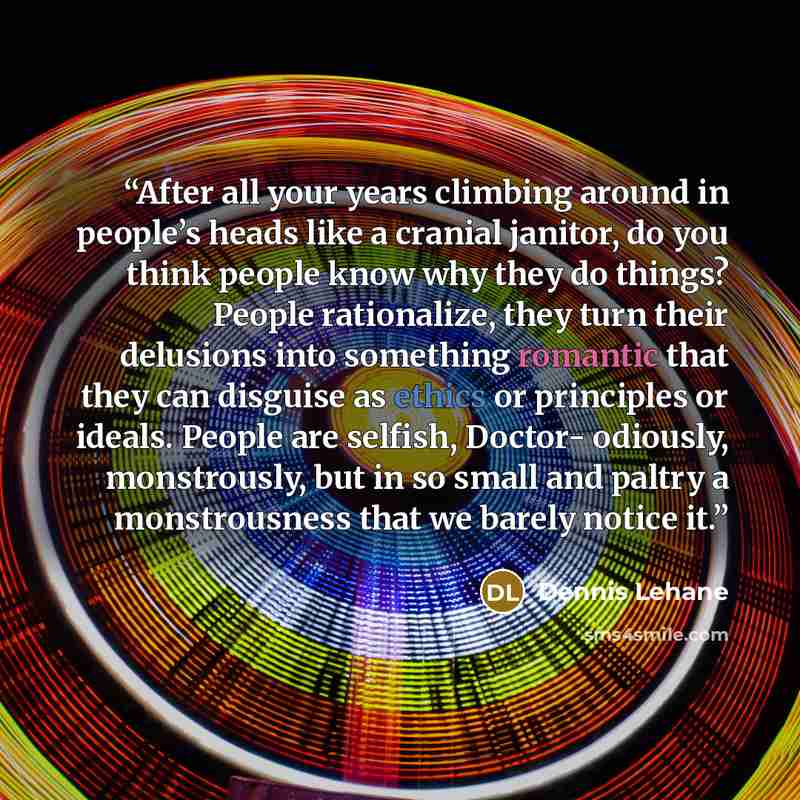 “After all your years climbing around in people’s heads like a cranial janitor, do you think people know why they do things? People rationalize, they turn their delusions into something romantic that they can disguise as ethics or principles or ideals. People are selfish, Doctor- odiously…” quote by Dennis Lehane