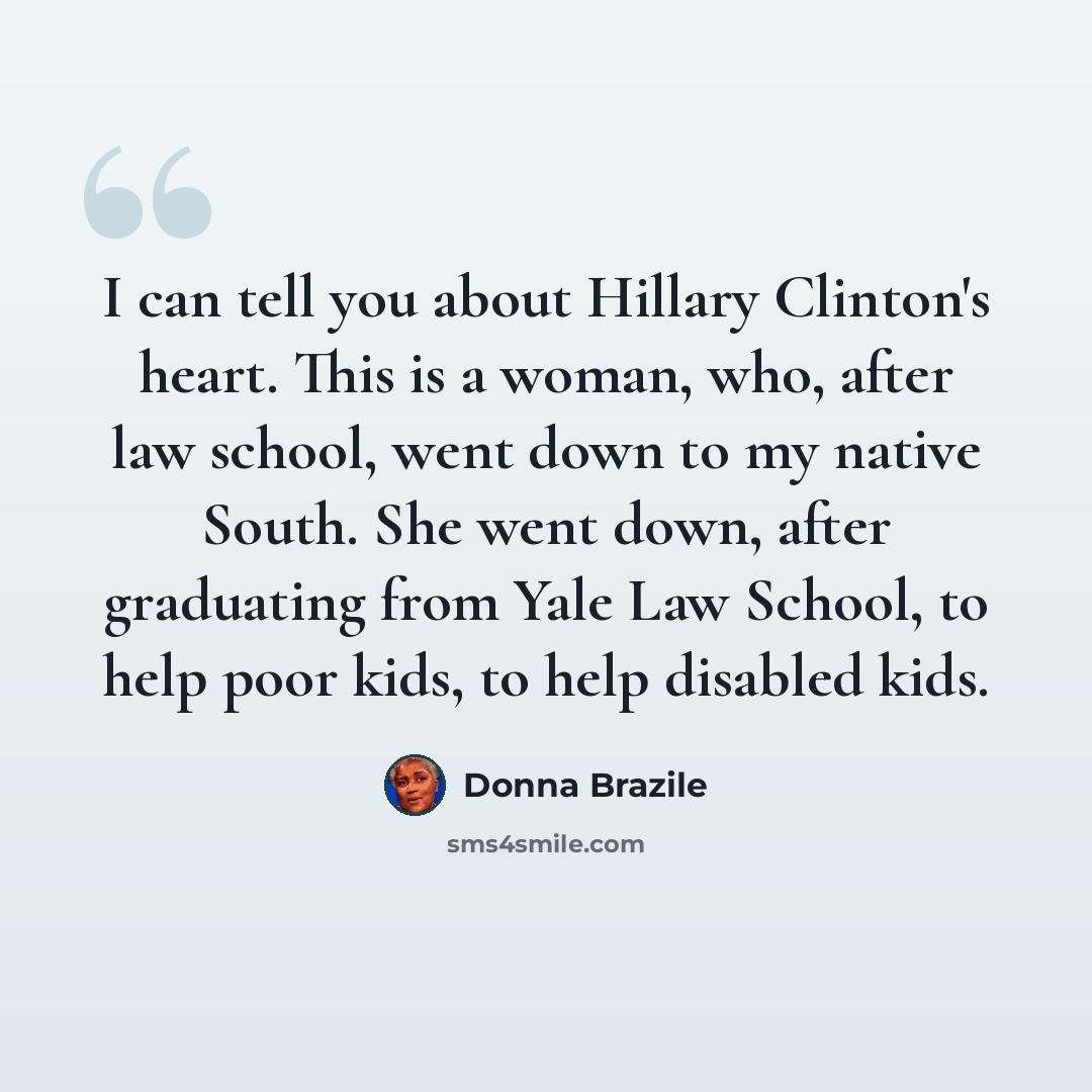 “I can tell you about Hillary Clinton's heart. This is a woman, who, after law school, went down to my native South. She went down, after graduating from Yale Law School, to help poor kids, to help disabled kids.” quote by Donna Brazile