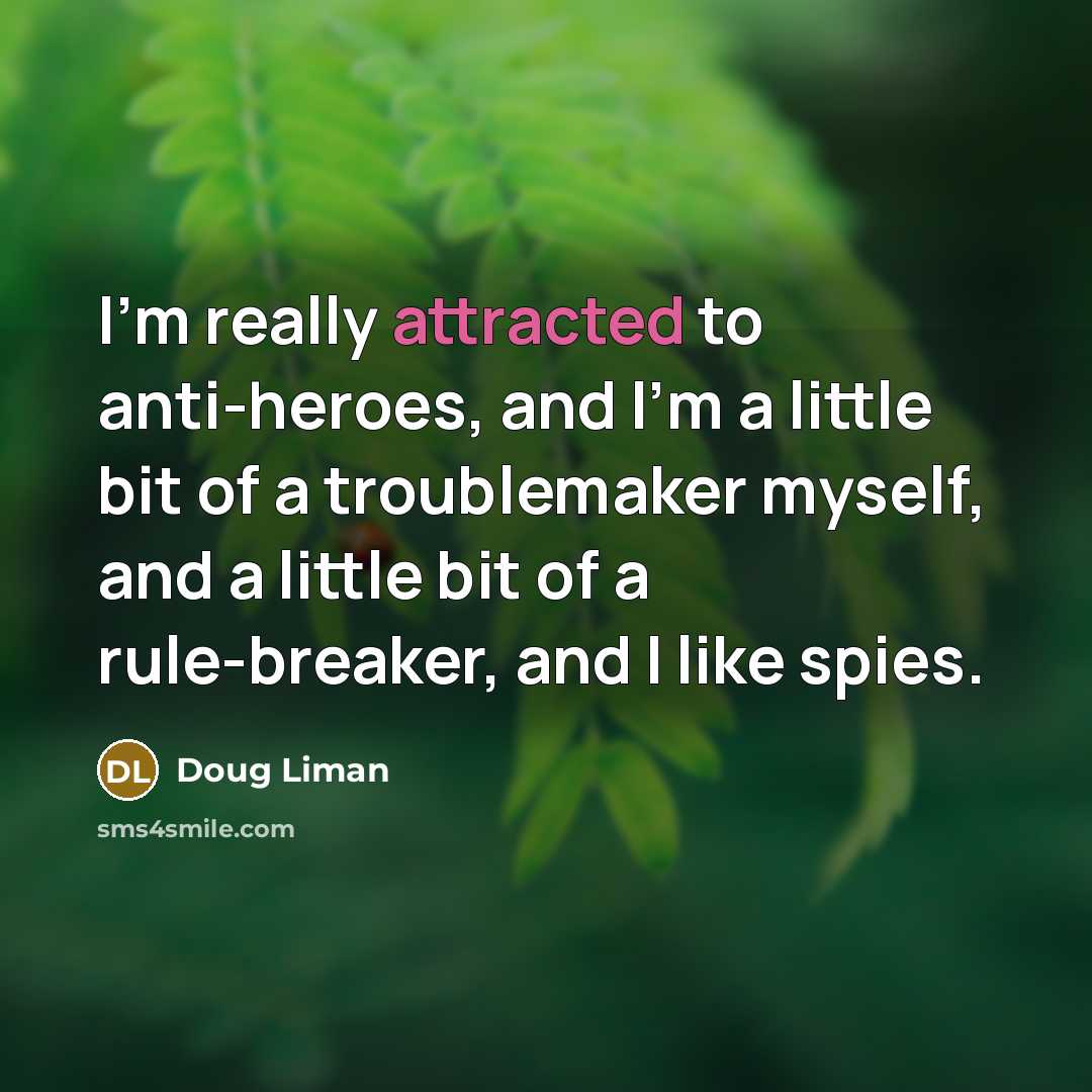 “I'm really attracted to anti-heroes, and I'm a little bit of a troublemaker myself, and a little bit of a rule-breaker, and I like spies.” quote by Doug Liman