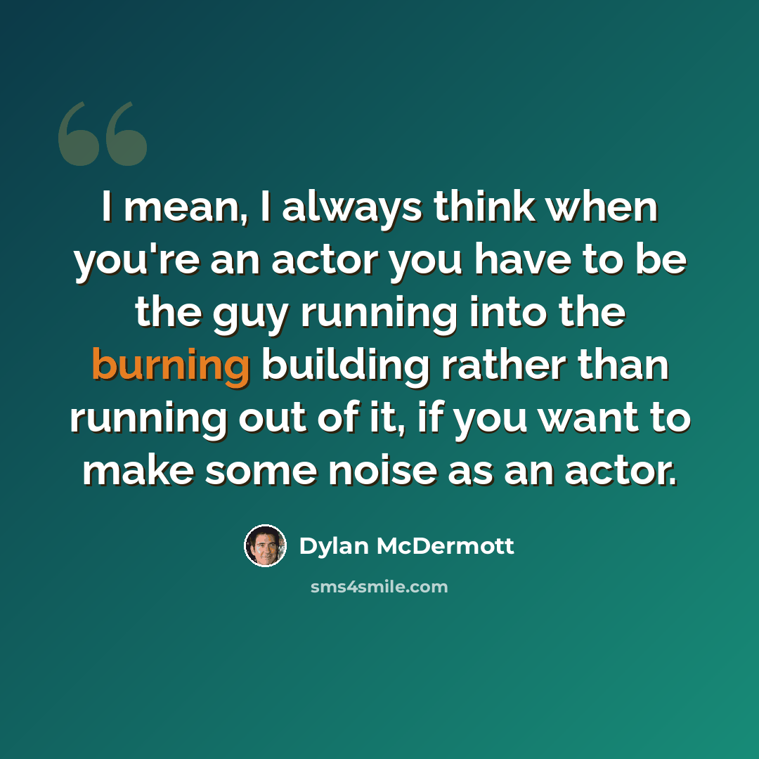“I mean, I always think when you're an actor you have to be the guy running into the burning building rather than running out of it, if you want to make some noise as an actor.” quote by Dylan McDermott